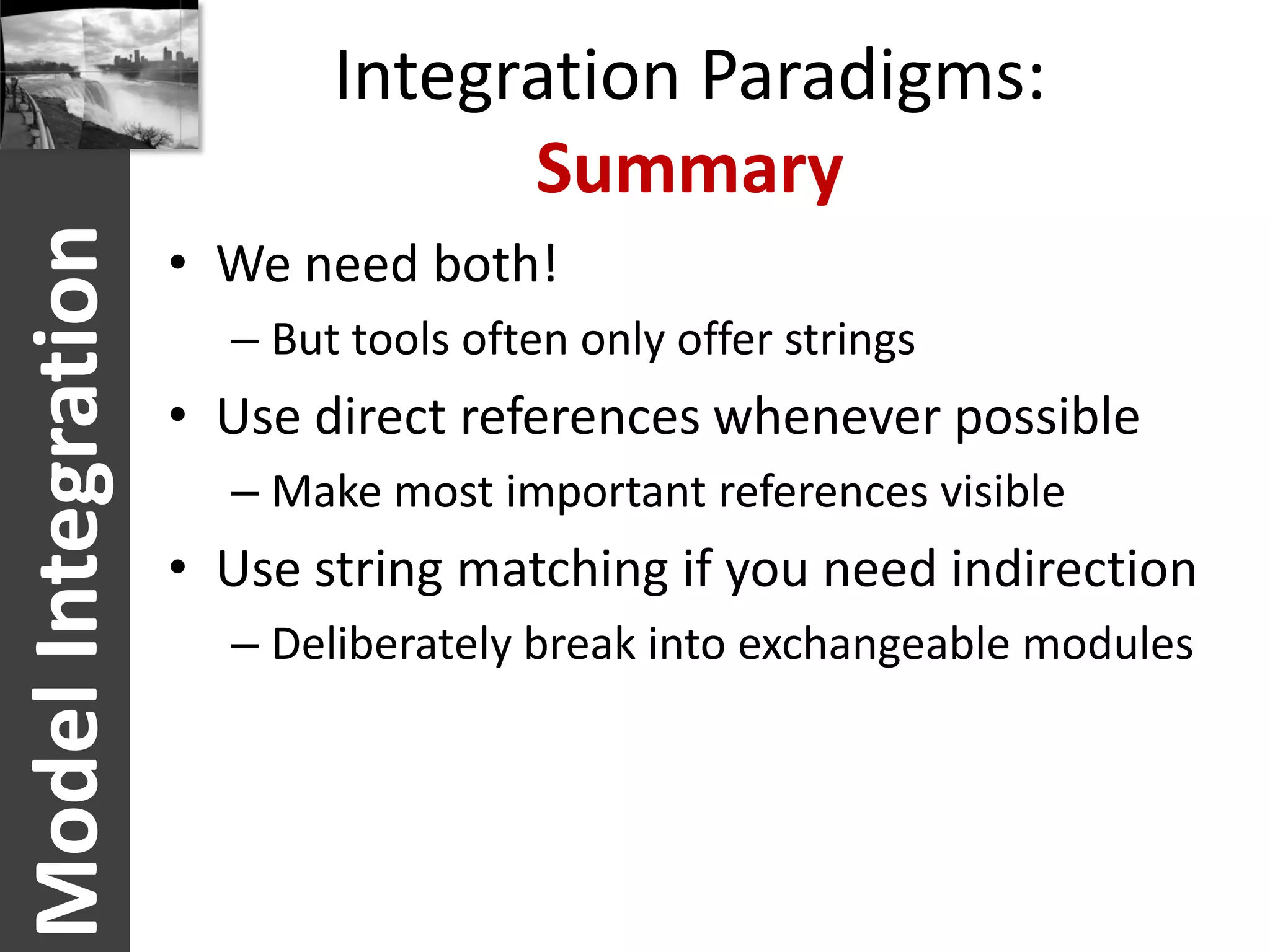 Integration Paradigms:
                                 Summary
Model Integration
                    • We need both!
                      – But tools often only offer strings
                    • Use direct references whenever possible
                      – Make most important references visible
                    • Use string matching if you need indirection
                      – Deliberately break into exchangeable modules
 