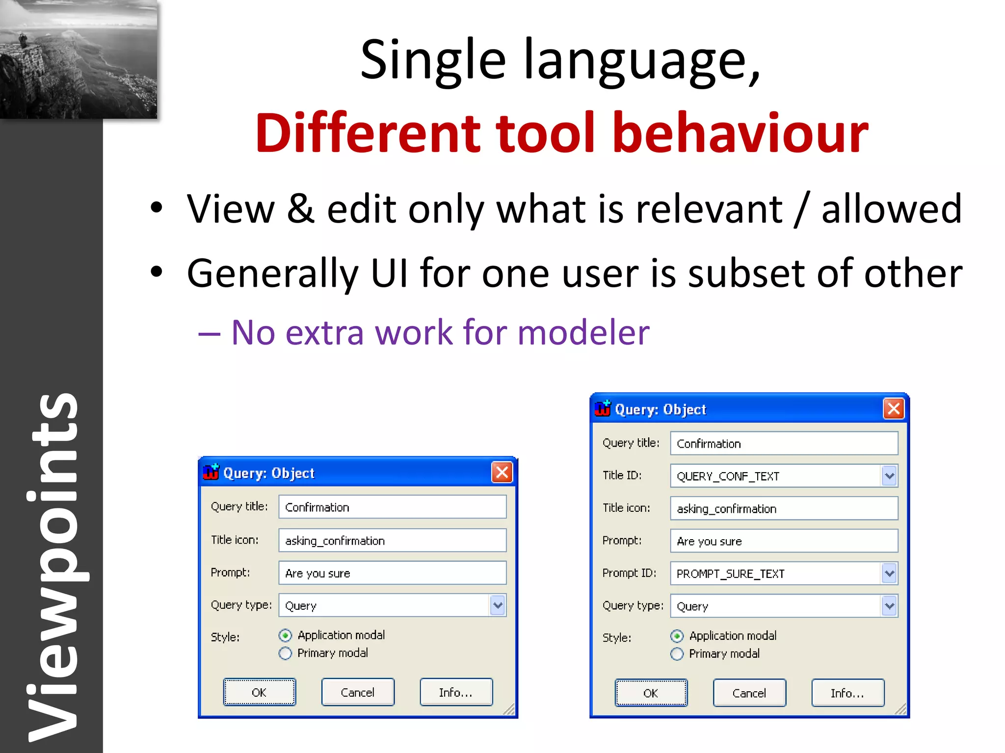 Single language,
                  Different tool behaviour
             • View & edit only what is relevant / allowed
             • Generally UI for one user is subset of other
               – No extra work for modeler
Viewpoints
 