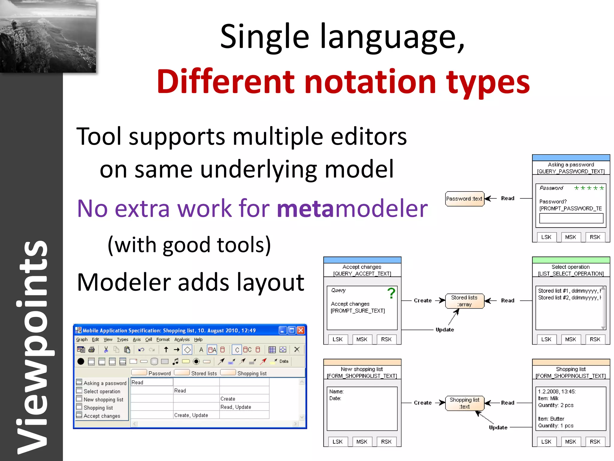 Single language,
                    Different notation types
             Tool supports multiple editors
               on same underlying model
             No extra work for metamodeler
               (with good tools)
Viewpoints




             Modeler adds layout
 