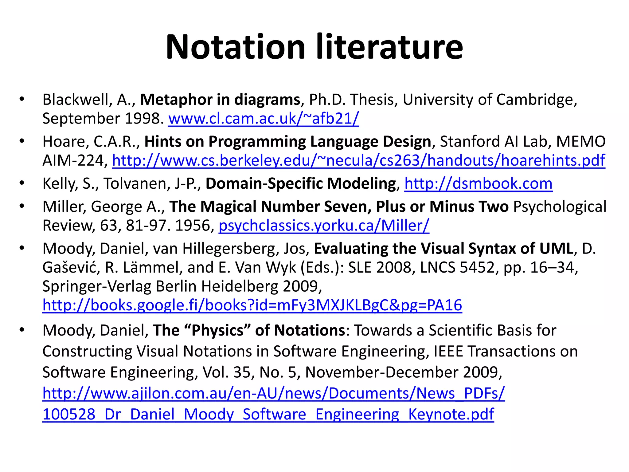 Notation literature
• Blackwell, A., Metaphor in diagrams, Ph.D. Thesis, University of Cambridge,
  September 1998. www.cl.cam.ac.uk/~afb21/
• Hoare, C.A.R., Hints on Programming Language Design, Stanford AI Lab, MEMO
  AIM-224, http://www.cs.berkeley.edu/~necula/cs263/handouts/hoarehints.pdf
• Kelly, S., Tolvanen, J-P., Domain-Specific Modeling, http://dsmbook.com
• Miller, George A., The Magical Number Seven, Plus or Minus Two Psychological
  Review, 63, 81-97. 1956, psychclassics.yorku.ca/Miller/
• Moody, Daniel, van Hillegersberg, Jos, Evaluating the Visual Syntax of UML, D.
  Gašević, R. Lämmel, and E. Van Wyk (Eds.): SLE 2008, LNCS 5452, pp. 16–34,
  Springer-Verlag Berlin Heidelberg 2009,
  http://books.google.fi/books?id=mFy3MXJKLBgC&pg=PA16
• Moody, Daniel, The “Physics” of Notations: Towards a Scientific Basis for
  Constructing Visual Notations in Software Engineering, IEEE Transactions on
  Software Engineering, Vol. 35, No. 5, November-December 2009,
  http://www.ajilon.com.au/en-AU/news/Documents/News_PDFs/
  100528_Dr_Daniel_Moody_Software_Engineering_Keynote.pdf
 