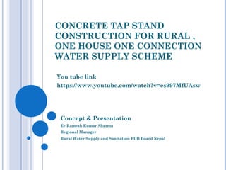 CONCRETE TAP STAND
CONSTRUCTION FOR RURAL ,
ONE HOUSE ONE CONNECTION
WATER SUPPLY SCHEME
You tube link
https://www.youtube.com/watch?v=es997MfUAsw
Concept & Presentation
Er Ramesh Kumar Sharma
Regional Manager
Rural Water Supply and Sanitation FDB Board Nepal
 