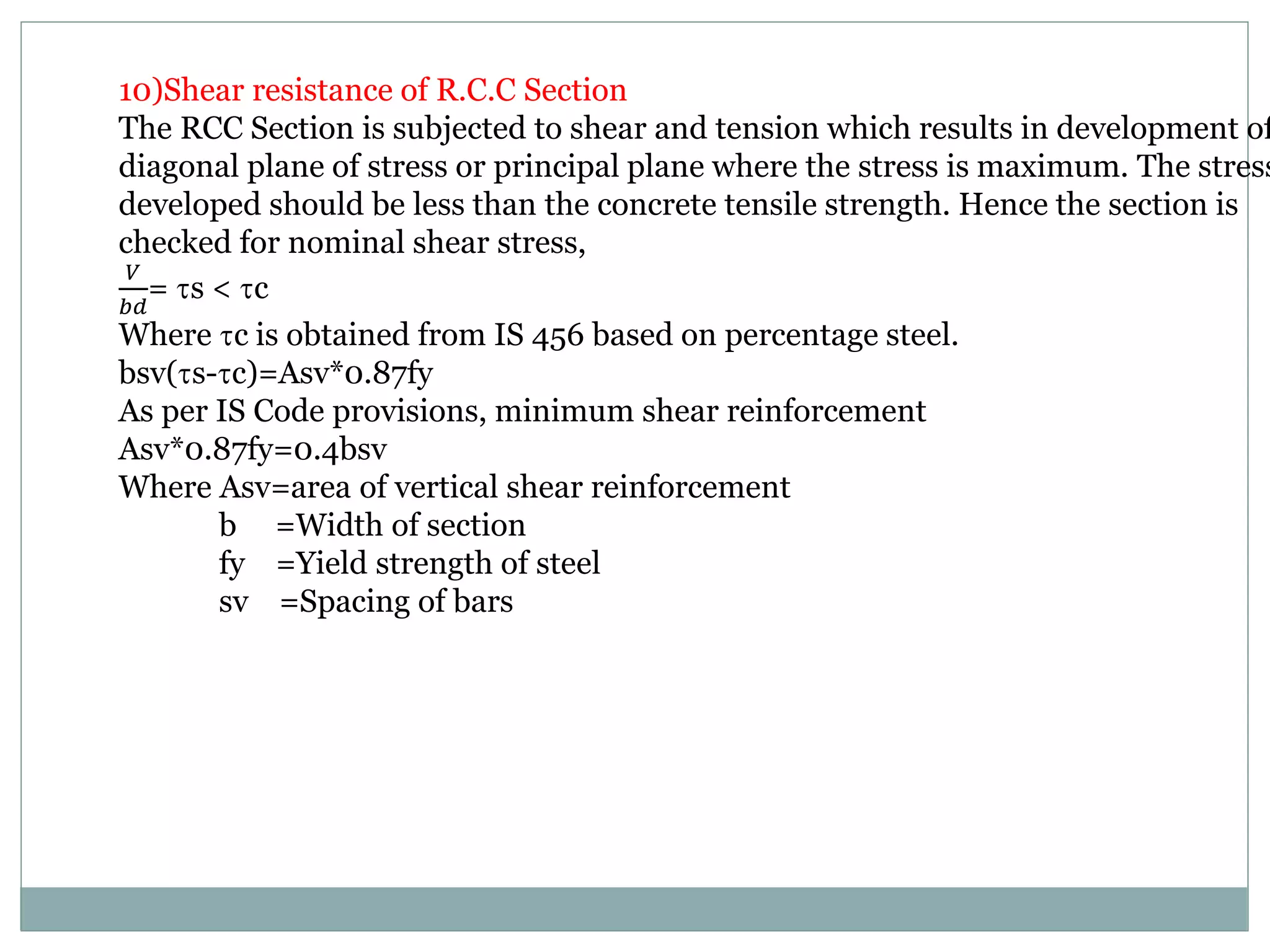 10)Shear resistance of R.C.C Section
The RCC Section is subjected to shear and tension which results in development of
diagonal plane of stress or principal plane where the stress is maximum. The stress
developed should be less than the concrete tensile strength. Hence the section is
checked for nominal shear stress,
𝑉
𝑏𝑑
= s < c
Where c is obtained from IS 456 based on percentage steel.
bsv(s-c)=Asv*0.87fy
As per IS Code provisions, minimum shear reinforcement
Asv*0.87fy=0.4bsv
Where Asv=area of vertical shear reinforcement
b =Width of section
fy =Yield strength of steel
sv =Spacing of bars
 