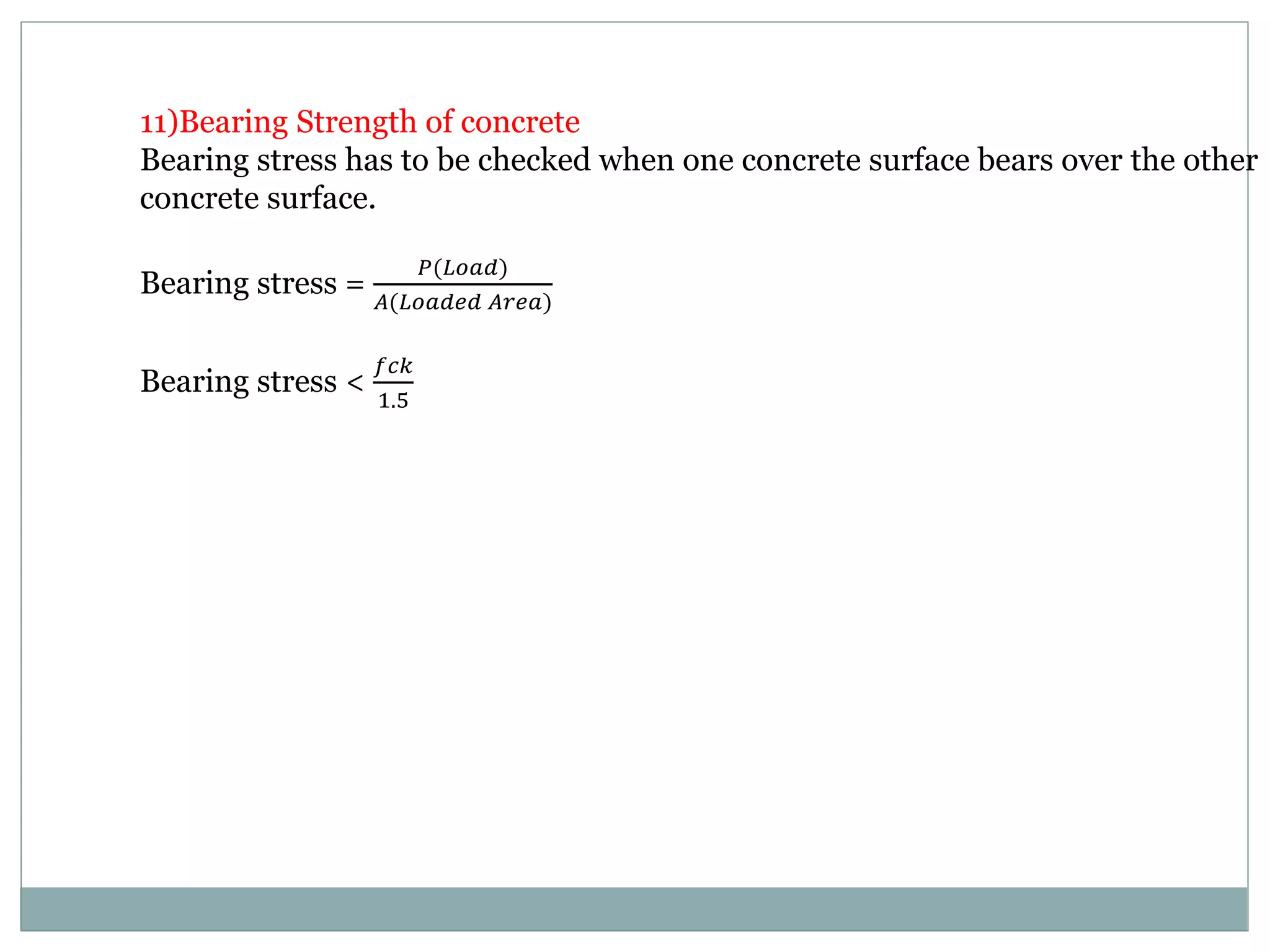 11)Bearing Strength of concrete
Bearing stress has to be checked when one concrete surface bears over the other
concrete surface.
Bearing stress =
𝑃(𝐿𝑜𝑎𝑑)
𝐴(𝐿𝑜𝑎𝑑𝑒𝑑 𝐴𝑟𝑒𝑎)
Bearing stress <
𝑓𝑐𝑘
1.5
 