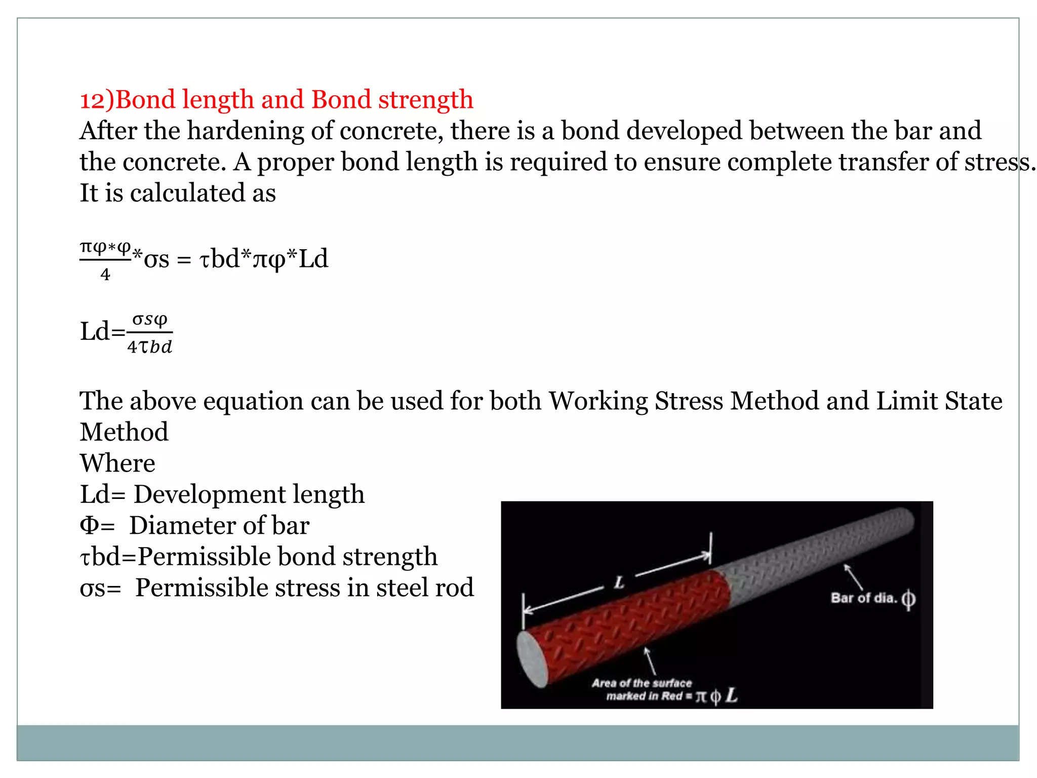 12)Bond length and Bond strength
After the hardening of concrete, there is a bond developed between the bar and
the concrete. A proper bond length is required to ensure complete transfer of stress.
It is calculated as
πφ∗φ
4
*σs = bd*πφ*Ld
Ld=
σ𝑠φ
4 𝑏𝑑
The above equation can be used for both Working Stress Method and Limit State
Method
Where
Ld= Development length
Φ= Diameter of bar
bd=Permissible bond strength
σs= Permissible stress in steel rod
 