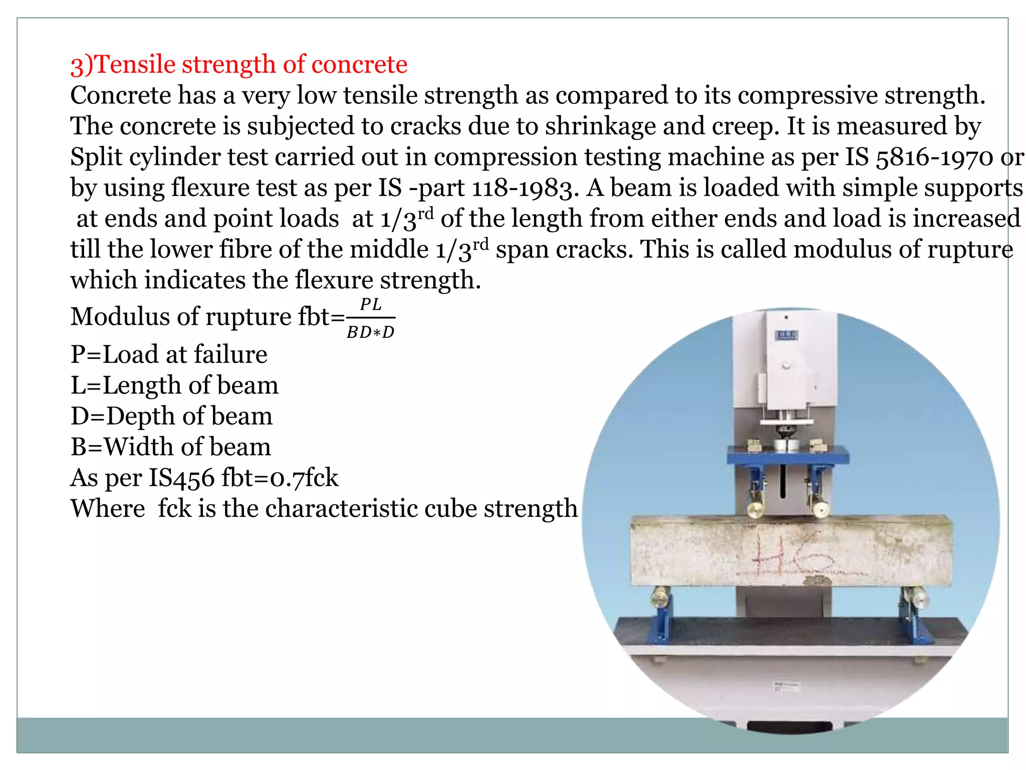 3)Tensile strength of concrete
Concrete has a very low tensile strength as compared to its compressive strength.
The concrete is subjected to cracks due to shrinkage and creep. It is measured by
Split cylinder test carried out in compression testing machine as per IS 5816-1970 or
by using flexure test as per IS -part 118-1983. A beam is loaded with simple supports
at ends and point loads at 1/3rd of the length from either ends and load is increased
till the lower fibre of the middle 1/3rd span cracks. This is called modulus of rupture
which indicates the flexure strength.
Modulus of rupture fbt=
𝑃𝐿
𝐵𝐷∗𝐷
P=Load at failure
L=Length of beam
D=Depth of beam
B=Width of beam
As per IS456 fbt=0.7fck
Where fck is the characteristic cube strength
 