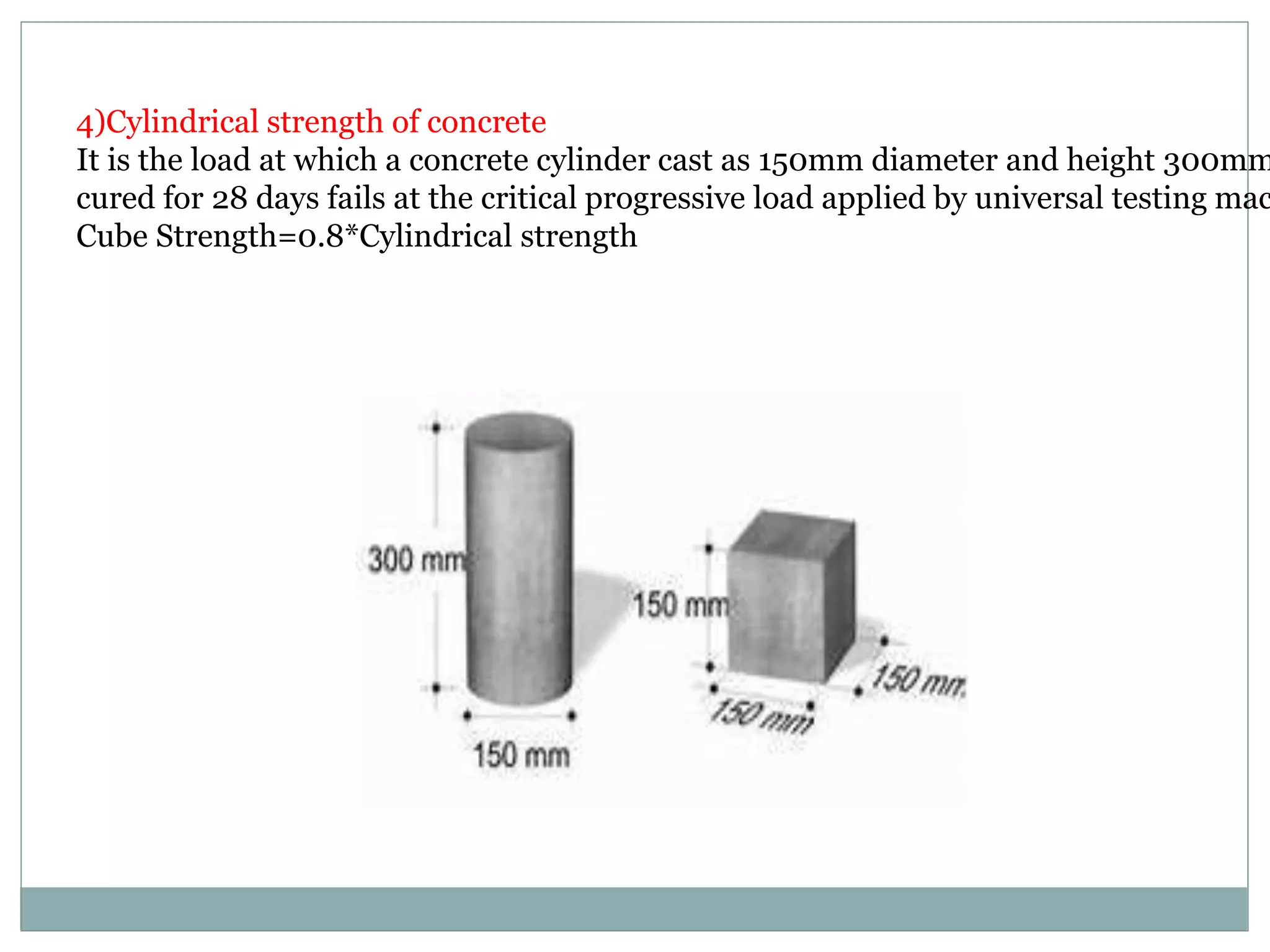 4)Cylindrical strength of concrete
It is the load at which a concrete cylinder cast as 150mm diameter and height 300mm
cured for 28 days fails at the critical progressive load applied by universal testing mac
Cube Strength=0.8*Cylindrical strength
 