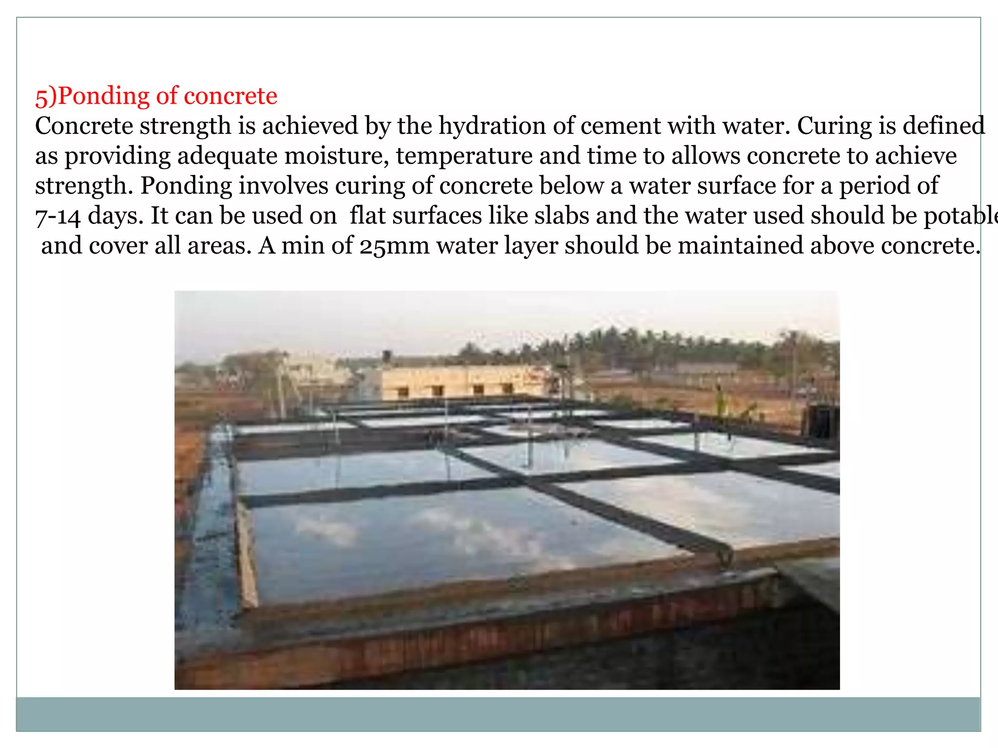 5)Ponding of concrete
Concrete strength is achieved by the hydration of cement with water. Curing is defined
as providing adequate moisture, temperature and time to allows concrete to achieve
strength. Ponding involves curing of concrete below a water surface for a period of
7-14 days. It can be used on flat surfaces like slabs and the water used should be potable
and cover all areas. A min of 25mm water layer should be maintained above concrete.
 