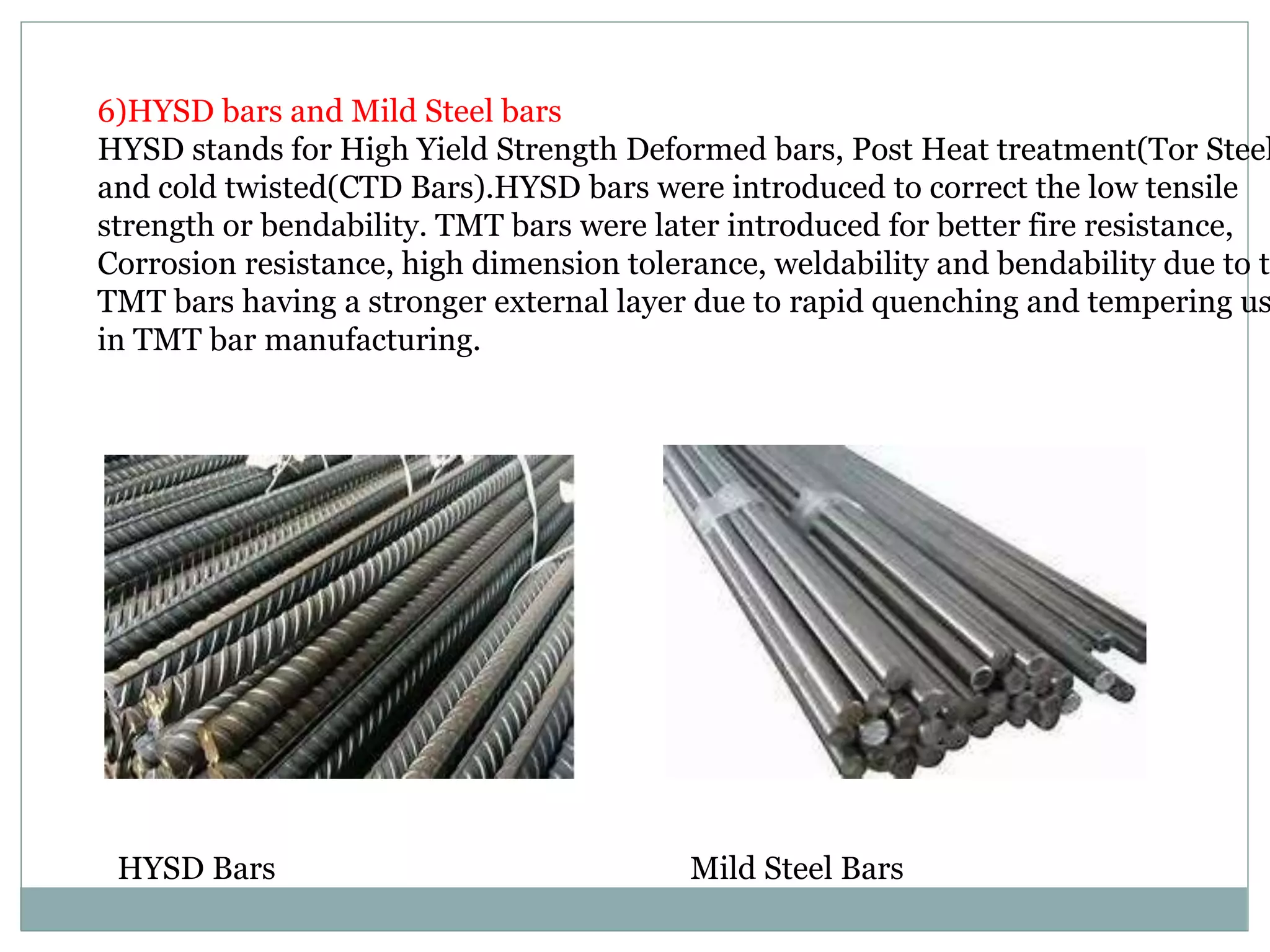 6)HYSD bars and Mild Steel bars
HYSD stands for High Yield Strength Deformed bars, Post Heat treatment(Tor Steel
and cold twisted(CTD Bars).HYSD bars were introduced to correct the low tensile
strength or bendability. TMT bars were later introduced for better fire resistance,
Corrosion resistance, high dimension tolerance, weldability and bendability due to th
TMT bars having a stronger external layer due to rapid quenching and tempering us
in TMT bar manufacturing.
HYSD Bars Mild Steel Bars
 