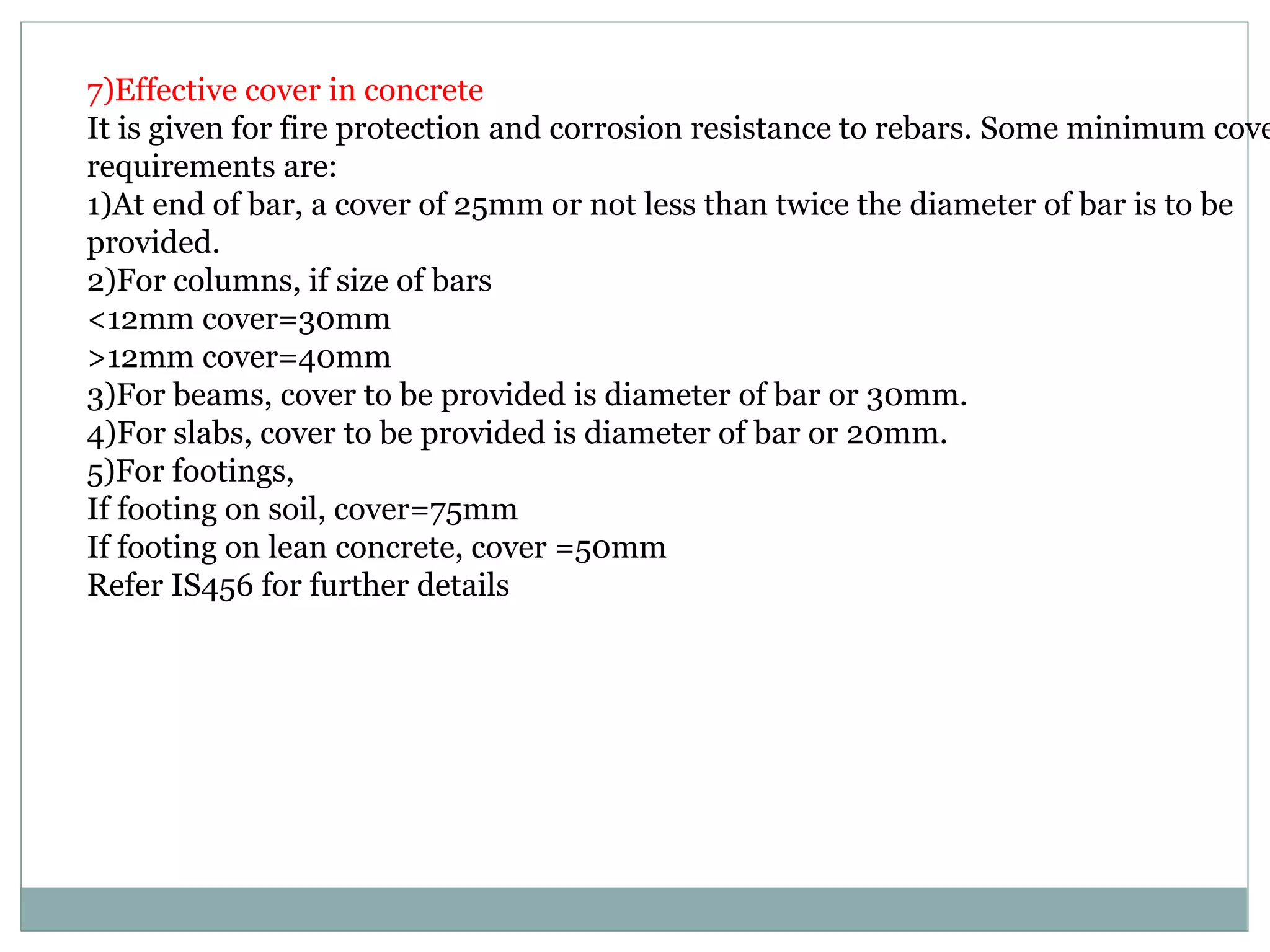 7)Effective cover in concrete
It is given for fire protection and corrosion resistance to rebars. Some minimum cove
requirements are:
1)At end of bar, a cover of 25mm or not less than twice the diameter of bar is to be
provided.
2)For columns, if size of bars
<12mm cover=30mm
>12mm cover=40mm
3)For beams, cover to be provided is diameter of bar or 30mm.
4)For slabs, cover to be provided is diameter of bar or 20mm.
5)For footings,
If footing on soil, cover=75mm
If footing on lean concrete, cover =50mm
Refer IS456 for further details
 