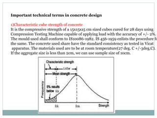 Important technical terms in concrete design
1)Characteristic cube strength of concrete
It is the compressive strength of a 15x15x15 cm sized cubes cured for 28 days using
Compression Testing Machine capable of applying load with the accuracy of +/- 2%.
The mould used shall conform to IS10086-1982. IS 456-1959 enlists the procedure fo
the same. The concrete used share have the standard consistency as tested in Vicat
apparatus. The materials used are to be at room temperature(27 deg. C +/-3deg.C).
If the aggregate size is less than 2cm, we can use sample size of 10cm.
 