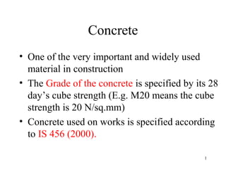 Concrete
• One of the very important and widely used
  material in construction
• The Grade of the concrete is specified by its 28
  day’s cube strength (E.g. M20 means the cube
  strength is 20 N/sq.mm)
• Concrete used on works is specified according
  to IS 456 (2000).

                                              1
 