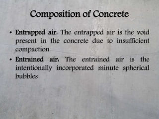 Composition of Concrete
• Entrapped air: The entrapped air is the void
present in the concrete due to insufficient
compact...