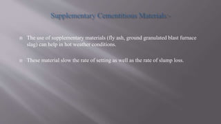  The use of supplementary materials (fly ash, ground granulated blast furnace
slag) can help in hot weather conditions.
 These material slow the rate of setting as well as the rate of slump loss.
 