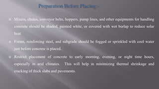  Mixers, chutes, conveyor belts, hoppers, pump lines, and other equipments for handling
concrete should be shaded, painted white, or covered with wet burlap to reduce solar
heat.
 Forms, reinforcing steel, and subgrade should be fogged or sprinkled with cool water
just before concrete is placed.
 Restrict placement of concrete to early morning, evening, or night time hours,
especially in arid climates. This will help in minimizing thermal shrinkage and
cracking of thick slabs and pavements.
 