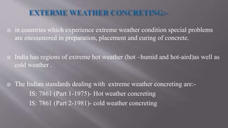  in countries which experience extreme weather condition special problems
are encountered in preparation, placement and curing of concrete.
 India has regions of extreme hot weather (hot –humid and hot-aird)as well as
cold weather .
 The Indian standards dealing with extreme weather concreting are:-
IS: 7861 (Part 1-1975)- Hot weather concreting
IS: 7861 (Part 2-1981)- cold weather concreting
 
