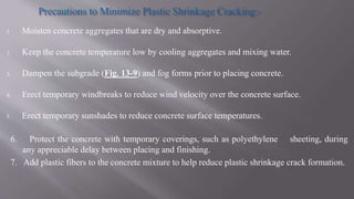 1. Moisten concrete aggregates that are dry and absorptive.
2. Keep the concrete temperature low by cooling aggregates and mixing water.
3. Dampen the subgrade (Fig. 13-9) and fog forms prior to placing concrete.
4. Erect temporary windbreaks to reduce wind velocity over the concrete surface.
5. Erect temporary sunshades to reduce concrete surface temperatures.
6. Protect the concrete with temporary coverings, such as polyethylene sheeting, during
any appreciable delay between placing and finishing.
7. Add plastic fibers to the concrete mixture to help reduce plastic shrinkage crack formation.
 