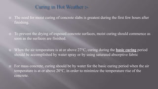  The need for moist curing of concrete slabs is greatest during the first few hours after
finishing.
 To prevent the drying of exposed concrete surfaces, moist curing should commence as
soon as the surfaces are finished.
 When the air temperature is at or above 27°C, curing during the basic curing period
should be accomplished by water spray or by using saturated absorptive fabric
 For mass concrete, curing should be by water for the basic curing period when the air
temperature is at or above 20°C, in order to minimize the temperature rise of the
concrete.
 