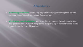  A retarding admixtures can be very helpful in delaying the setting time, despite
increased rate of slump loss resulting from their use.
 A hydration control admixture can be used to stop cement hydration and setting.
As a general rule a 5°C to 9°C temperature rise per 45 kg of Portland cement can be
expected from the heat of hydration.
 