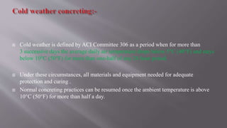  Cold weather is defined by ACI Committee 306 as a period when for more than
3 successive days the average daily air temperature drops below 5°C (40°F) and stays
below 10°C (50°F) for more than one-half of any 24 hour period.
 Under these circumstances, all materials and equipment needed for adequate
protection and curing .
 Normal concreting practices can be resumed once the ambient temperature is above
10°C (50°F) for more than half a day.
 