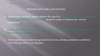 PREPERATION FOR CONCRETING
 Preparations should be made to protect the concrete; enclosures, windbreaks, portable
heaters, insulated forms, and blankets should be ready to maintain the concrete
temperature.
 Forms, reinforcing steel, and embedded fixtures must be clear of snow and ice at the
time concrete is placed.
 Thermometers and proper storage facilities for test cylinders should be available to
verify that precautions are adequate.
 