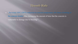  “For every 10°C (18°F) reduction in concrete temperature, the times of setting of
the concrete double, thus increasing the amount of time that the concrete is
vulnerable to damage due to freezing.”
 