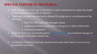  High strength at an early age is desirable in winter construction to reduce the length
of time temporary protection is required.
 High-early-strength concrete can be obtained by using one or a combination of the
following:
1. Type III or HE high-early-strength cement
2. Additional Portland cement (60 to 120 kg/m3 or 100 to 200 lb/yd3)
3. Chemical accelerators
 Small amounts of an accelerator such as calcium chloride (at a maximum dosage of
2% by weight of Portland cement) can be used to accelerate the setting and early-age
strength development of concrete in cold weather.
 Accelerators containing chlorides should not be used where there is an in-service
potential for corrosion
 