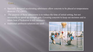  Specially designed accelerating admixtures allow concrete to be placed at temperatures
down to -7°C (20°F).
 The purpose of these admixtures is to reduce the time of initial setting, but not
necessarily to speed up strength gain. Covering concrete to keep out moisture and to
retain heat of hydration is still necessary.
 traditional antifreeze solutions are used .
 