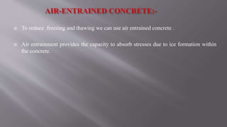  To reduce freezing and thawing we can use air entrained concrete .
 Air entrainment provides the capacity to absorb stresses due to ice formation within
the concrete.
 