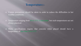  Certain precautions should be taken in order to reduce the difficulties in hot
weather conditions.
 Temperature ranging from 10 to 15˚C is desirable, but such temperatures are not
always practical.
 Many specifications require that concrete when placed should have a
temperature of less than 29 to 32˚C.
 