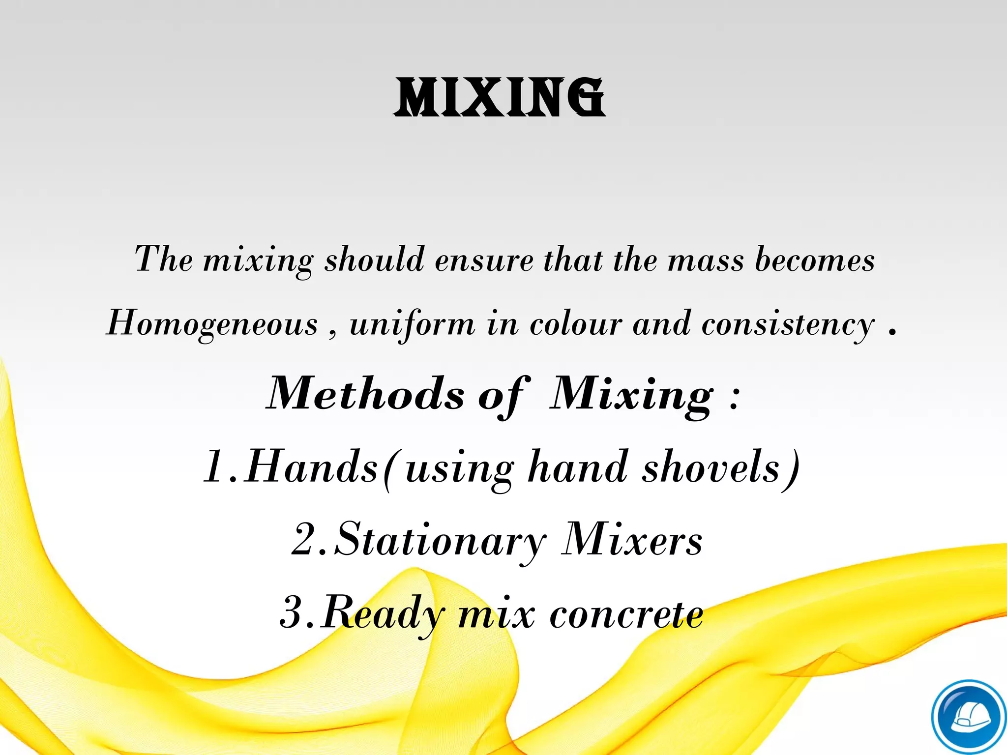 MixiNG
The mixing should ensure that the mass becomes
Homogeneous , uniform in colour and consistency .
Methods of Mixing :
1.Hands(using hand shovels)
2.Stationary Mixers
3.Ready mix concrete
 
