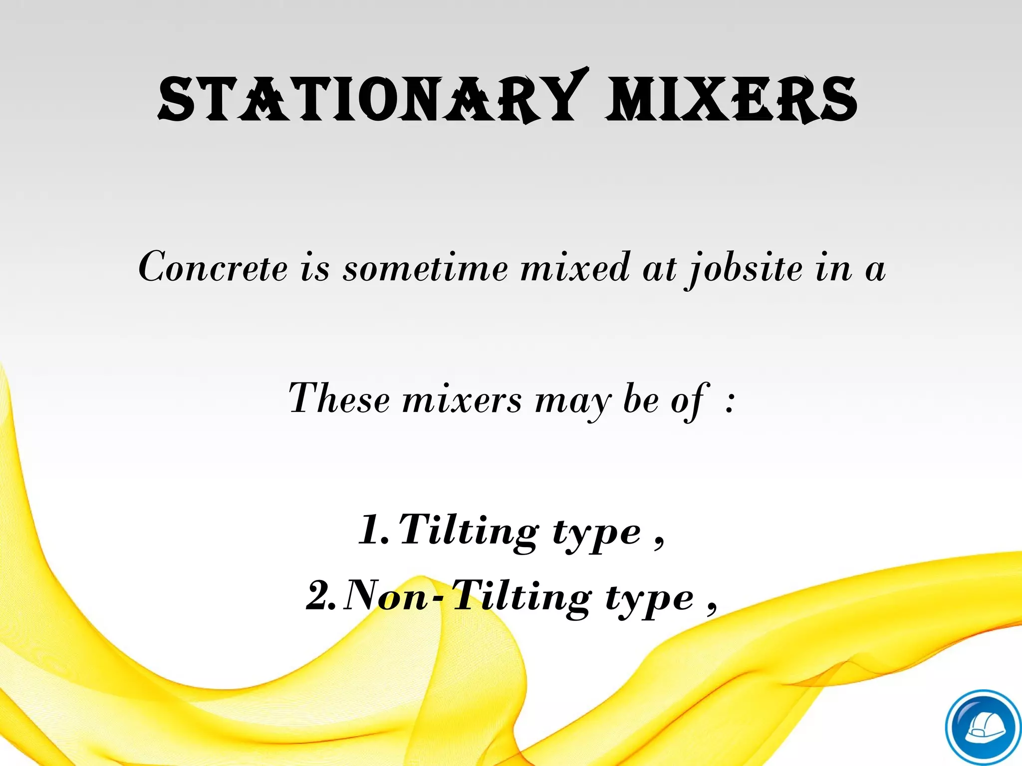 Stationary MixerS
Concrete is sometime mixed at jobsite in a
These mixers may be of :
1.Tilting type ,
2.Non-Tilting type ,
 