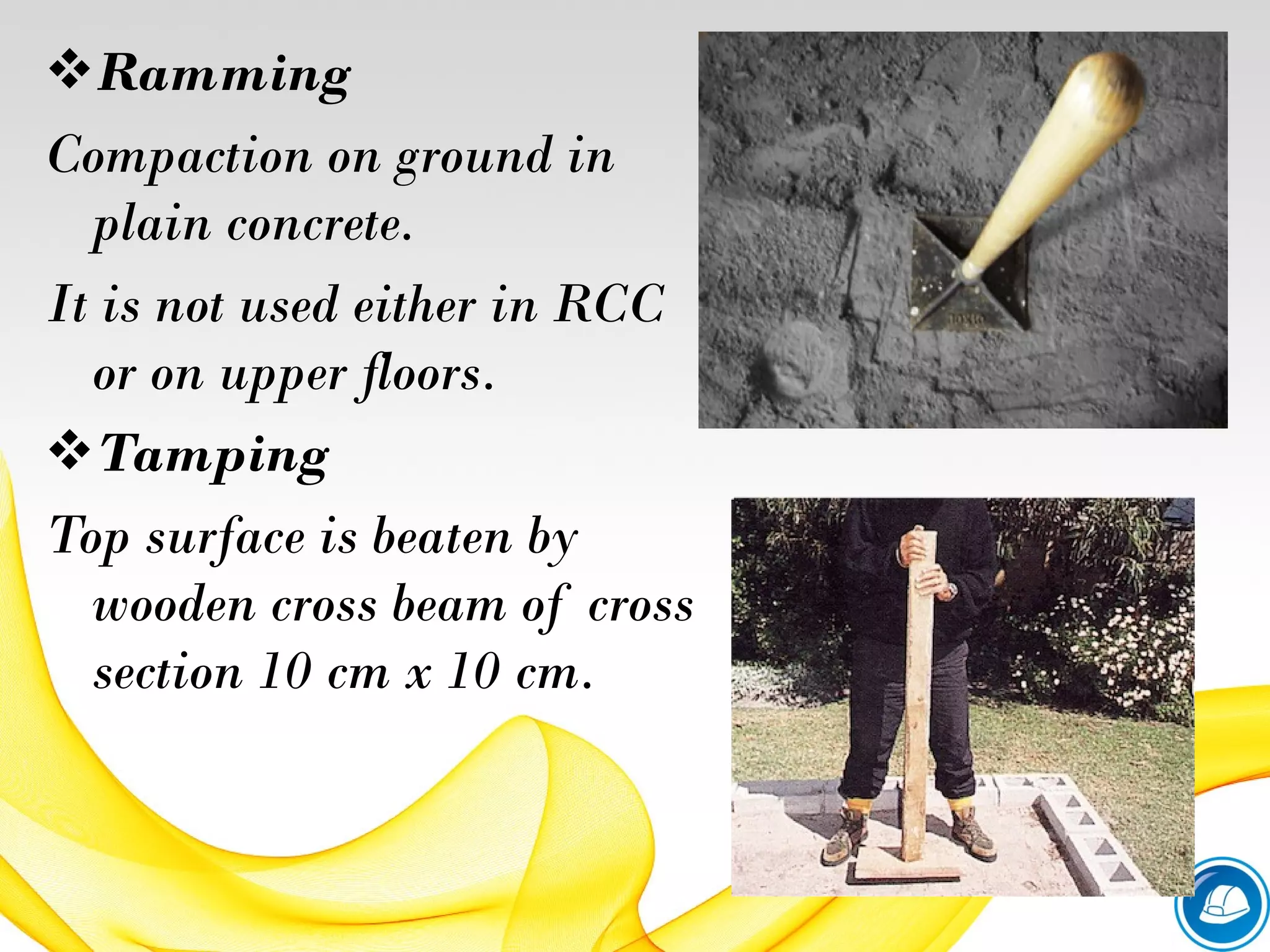 Ramming
Compaction on ground in
plain concrete.
It is not used either in RCC
or on upper floors.
Tamping
Top surface is beaten by
wooden cross beam of cross
section 10 cm x 10 cm.
 
