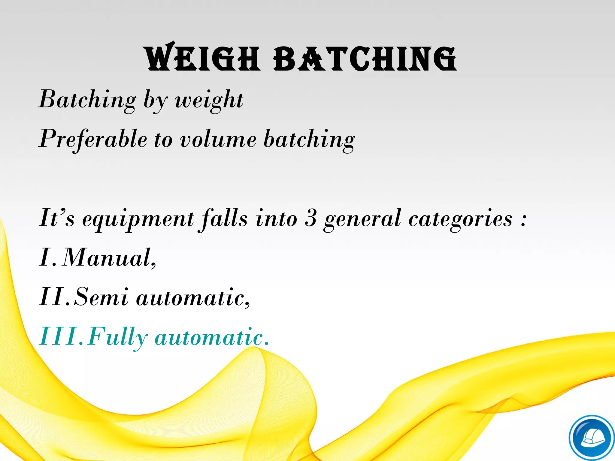 WEiGH BATCHiNG
Batching by weight
Preferable to volume batching
It’s equipment falls into 3 general categories :
I.Manual,
II.Semi automatic,
III.Fully automatic.
 
