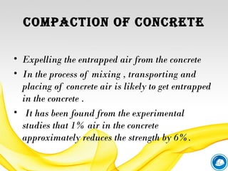 ComPACtIoN of CoNCrete
• Expelling the entrapped air from the concrete
• In the process of mixing , transporting and
placing of concrete air is likely to get entrapped
in the concrete .
•  It has been found from the experimental
studies that 1% air in the concrete
approximately reduces the strength by 6%.
 
