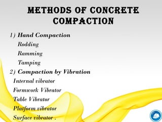 methods of CoNCrete
ComPACtIoN
1) Hand Compaction
Rodding
Ramming
Tamping
2) Compaction by Vibration
Internal vibrator
Formwork Vibrator
Table Vibrator
Platform vibrator
Surface vibrator .
 