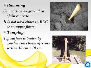 Ramming
Compaction on ground in
plain concrete.
It is not used either in RCC
or on upper floors.
Tamping
Top surface is beaten by
wooden cross beam of cross
section 10 cm x 10 cm.
 