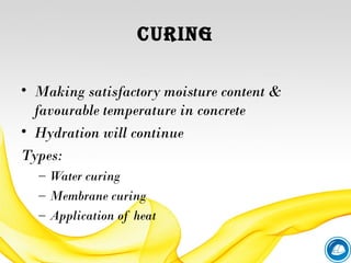 CURING
• Making satisfactory moisture content &
favourable temperature in concrete
• Hydration will continue
Types:
– Water curing
– Membrane curing
– Application of heat
 
