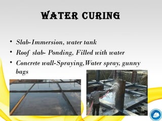 WATER CURING
• Slab-Immersion, water tank
• Roof slab- Ponding, Filled with water
• Concrete wall-Spraying,Water spray, gunny
bags
 
