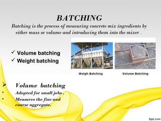 BATCHING
Batching is the process of measuring concrete mix ingredients by
either mass or volume and introducing them into the mixer .
 Volume batching
 Weight batching
 Volume batching
• Adopted for small jobs .
• Measures the fine and
coarse aggregate.
 