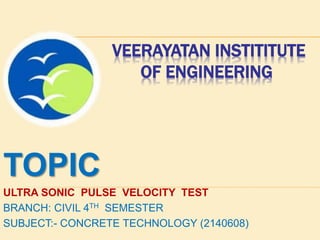 VEERAYATAN INSTITITUTE
OF ENGINEERING
TOPIC
ULTRA SONIC PULSE VELOCITY TEST
BRANCH: CIVIL 4TH SEMESTER
SUBJECT:- CONCRETE TECHNOLOGY (2140608)
 