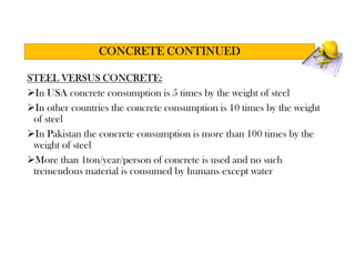 STEEL VERSUS CONCRETE:
In USA concrete consumption is 5 times by the weight of steel
In other countries the concrete consumption is 10 times by the weight
of steel
In Pakistan the concrete consumption is more than 100 times by the
weight of steel
More than 1ton/year/person of concrete is used and no such
tremendous material is consumed by humans except water
CONCRETE CONTINUED
 