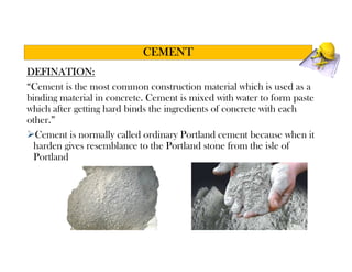 DEFINATION:
“Cement is the most common construction material which is used as a
binding material in concrete. Cement is mixed with water to form paste
which after getting hard binds the ingredients of concrete with each
other.”
Cement is normally called ordinary Portland cement because when it
harden gives resemblance to the Portland stone from the isle of
Portland
CEMENT
 