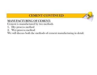 MANUFACTURING OF CEMENT:
Cement is manufactured by two methods
1. Dry process method
2. Wet process method
We will discuss both the methods of cement manufacturing in detail.
CEMENT CONTINUED
 