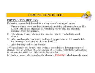 DRY PROCESS METHOD:
Following steps to be followed for the dry manufacturing of cement
1. Firstly we have to collect the calcareous(containing calcium carbonate like
LIMESTONE) and argillaceous(containing clay or clay like minerals)
materials from the quarries.
2. The obtained materials from the quarries have to crushed into small
stones.
3. After crushing they are mixed in desired proportion and fed into the kiln
for burning at temperature of about 1400°C.
4. After burning clinkers are formed.
5.When clinkers are formed then we have to cool down the temperature of
clinkers with an addition of some amount of Gypsum, controls the setting time
of cement, and grind the clinkers into fine powder
6.This fine powder after grinding the clinker is CEMENT which is ready to use
CEMENT CONTINUED
 