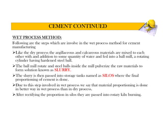WET PROCESS METHOD:
Following are the steps which are involve in the wet process method for cement
manufacturing
Like the dry process the argillaceous and calcareous materials are mixed to each
other with and addition to some quantity of water and fed into a ball mill, a rotating
cylinder having hardened steel ball.
The ball mill rotate and steel balls inside the mill pulverize the raw materials to
form solution known as SLURRY.
The slurry is then passed into storage tanks named as SILOS where the final
proportioning of cement is done.
Due to this step involved in wet process we say that material proportioning is done
in better way in wet process than in dry process.
After rectifying the proportion in silos they are passed into rotary kiln burning.
CEMENT CONTINUED
 