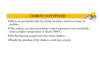 Slurry on passing the kiln loss all the moisture and form lumps or
nodules.
The nodules are then passed into rising temperature zone and finally
burnt at higher temperature of about 1400°C.
On this burning temperature they form clinkers.
Finally the grinding of the clinkers result into cement
CEMENT CONTINUED
 