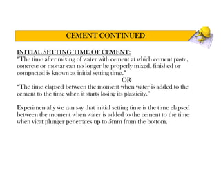 INITIAL SETTING TIME OF CEMENT:
“The time after mixing of water with cement at which cement paste,
concrete or mortar can no longer be properly mixed, finished or
compacted is known as initial setting time.”
OR
“The time elapsed between the moment when water is added to the
cement to the time when it starts losing its plasticity.”
Experimentally we can say that initial setting time is the time elapsed
between the moment when water is added to the cement to the time
when vicat plunger penetrates up to 5mm from the bottom.
CEMENT CONTINUED
 