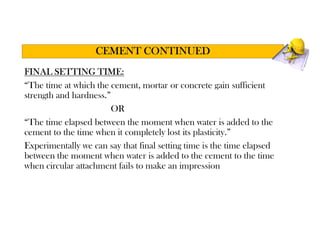 FINAL SETTING TIME:
“The time at which the cement, mortar or concrete gain sufficient
strength and hardness.”
OR
“The time elapsed between the moment when water is added to the
cement to the time when it completely lost its plasticity.”
Experimentally we can say that final setting time is the time elapsed
between the moment when water is added to the cement to the time
when circular attachment fails to make an impression
CEMENT CONTINUED
 