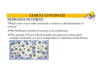 HYDRATION OF CEMENT:
“When water reacts with cement the reaction is called hydration of
cement”.
The hydration reaction of cement is an exothermic.
The amount of heat evolved in joules per gram of cement upon
complete hydration at a given temperature is called heat of hydration
CEMENT CONTINUED
 