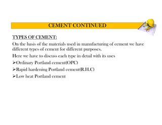 TYPES OF CEMENT:
On the basis of the materials used in manufacturing of cement we have
different types of cement for different purposes.
Here we have to discuss each type in detail with its uses
Ordinary Portland cement(OPC)
Rapid hardening Portland cement(R.H.C)
Low heat Portland cement
CEMENT CONTINUED
 